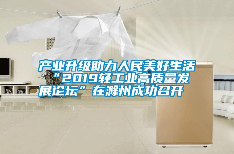 產業(yè)升級助力人民美好生活 “2019輕工業(yè)高質量發(fā)展論壇”在滁州成功召開