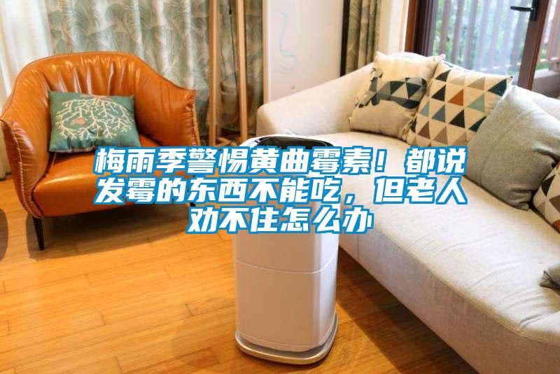 梅雨季警惕黃曲霉素！都說發霉的東西不能吃，但老人勸不住怎么辦