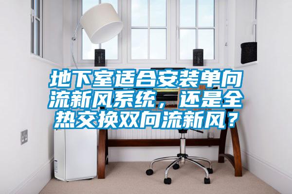 地下室適合安裝單向流新風(fēng)系統(tǒng)，還是全熱交換雙向流新風(fēng)？