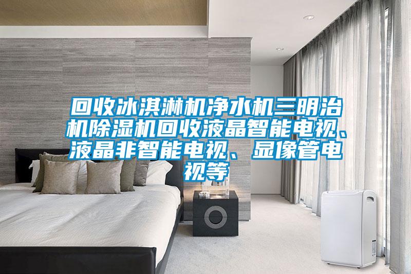 回收冰淇淋機(jī)凈水機(jī)三明治機(jī)除濕機(jī)回收液晶智能電視、液晶非智能電視、顯像管電視等