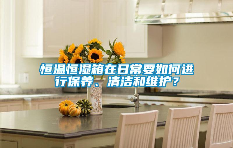 恒溫恒濕箱在日常要如何進行保養、清潔和維護？