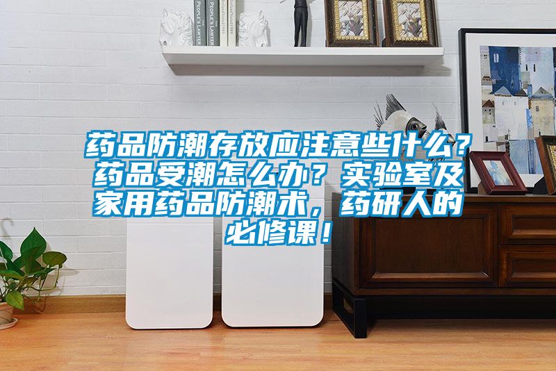 藥品防潮存放應注意些什么？藥品受潮怎么辦？實驗室及家用藥品防潮術，藥研人的必修課！